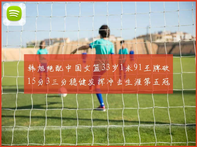 韩旭绝配中国女篮33岁1米91王牌砍15分3三分稳健发挥冲击生涯第五冠