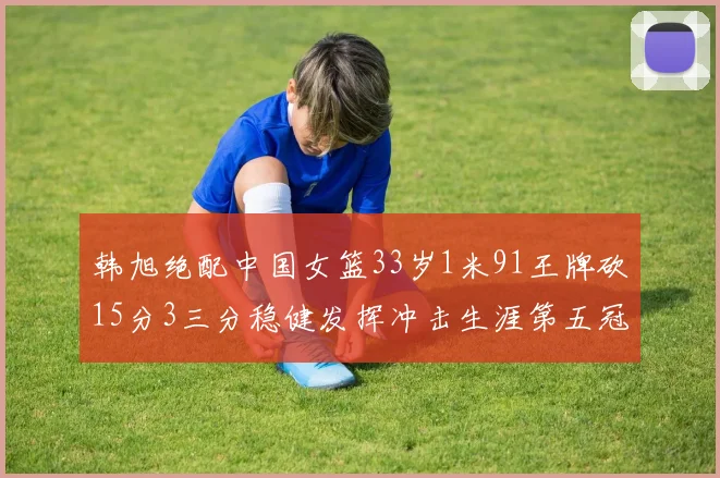 韩旭绝配中国女篮33岁1米91王牌砍15分3三分稳健发挥冲击生涯第五冠