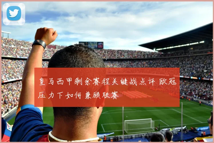 皇马西甲剩余赛程关键战点评 欧冠压力下如何兼顾联赛