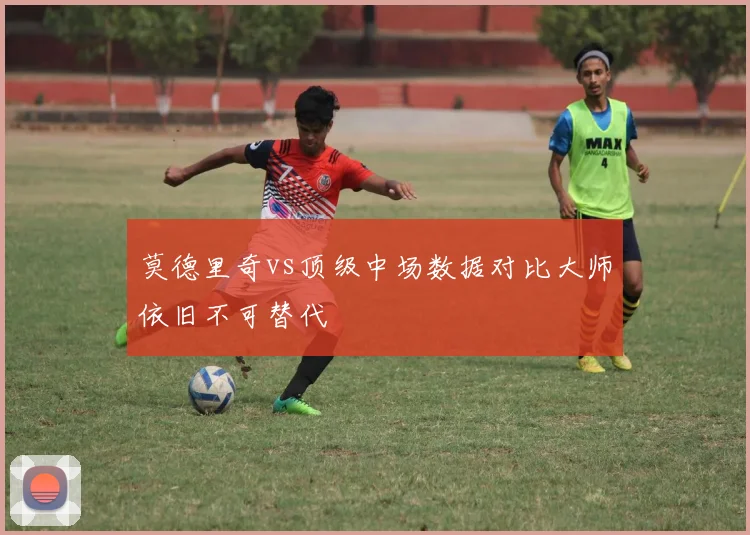 莫德里奇vs顶级中场数据对比大师依旧不可替代