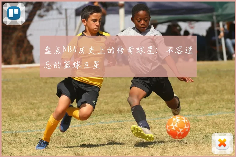 盘点NBA历史上的传奇球星:不容遗忘的篮球巨星